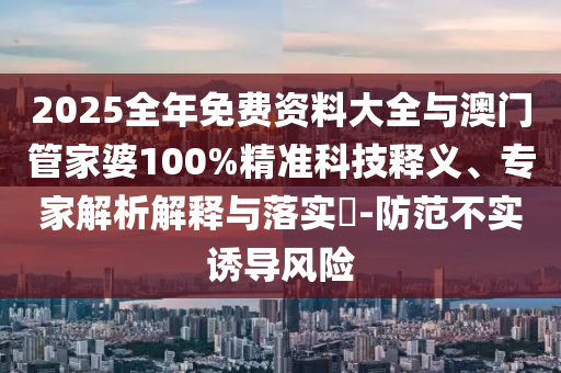 2025全年免费资料大全与澳门管家婆100%精准科技释义、专家解析解释与落实-防范不实诱导风险
